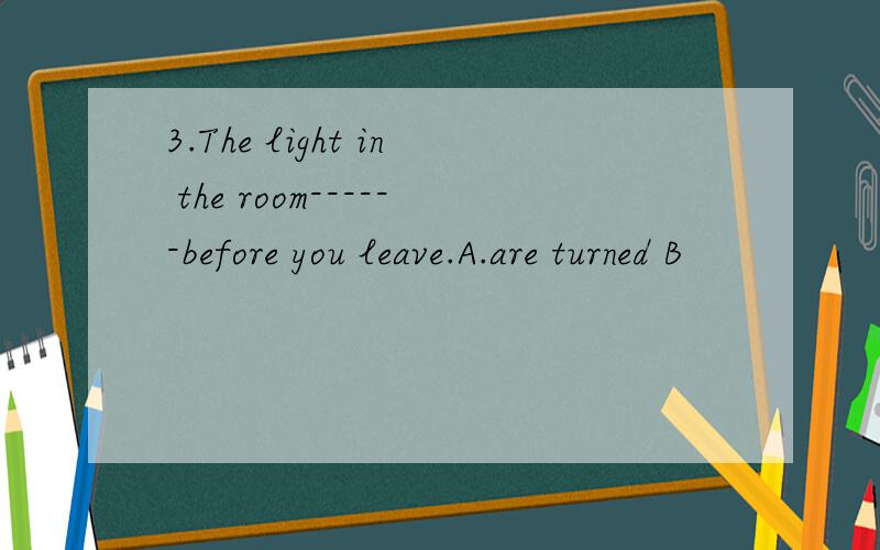 3.The light in the room------before you leave.A.are turned B