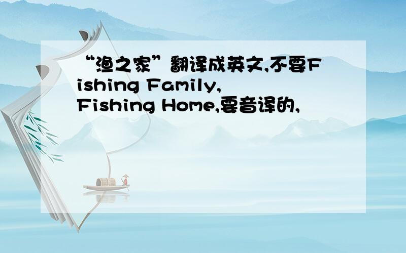 “渔之家”翻译成英文,不要Fishing Family,Fishing Home,要音译的,
