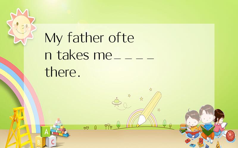 My father often takes me____there.