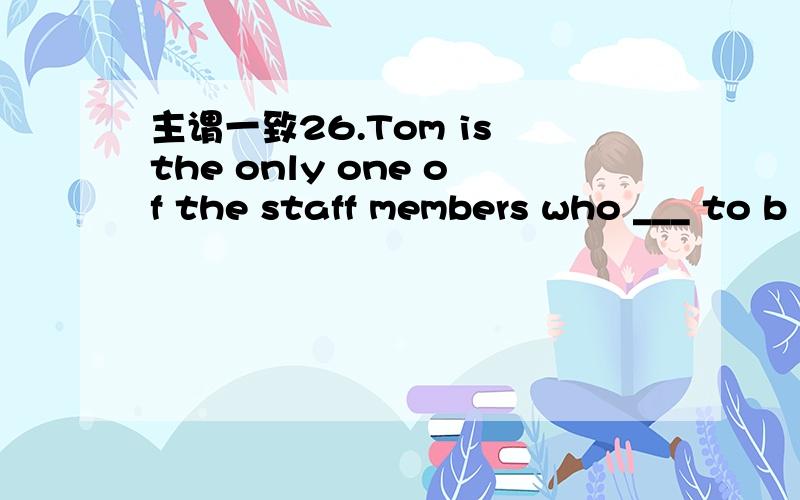 主谓一致26.Tom is the only one of the staff members who ___ to b