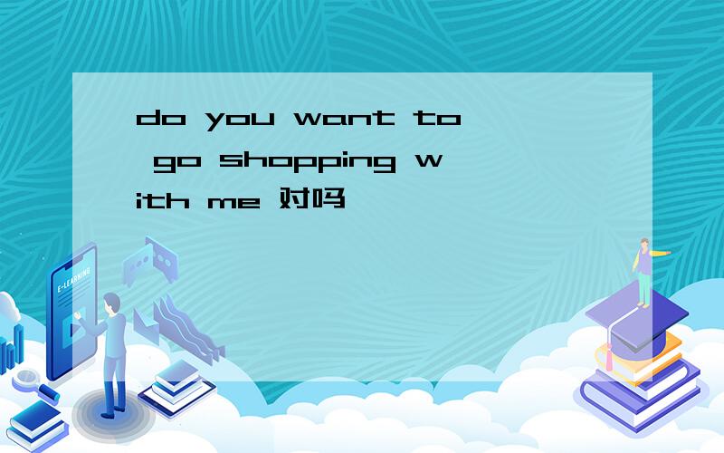 do you want to go shopping with me 对吗