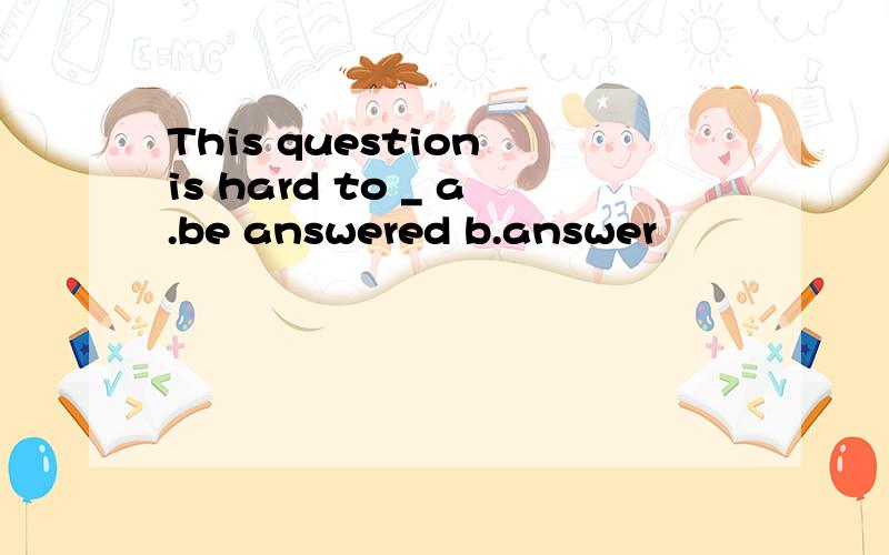 This question is hard to _ a.be answered b.answer