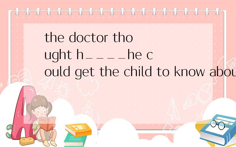 the doctor thought h____he could get the child to know about