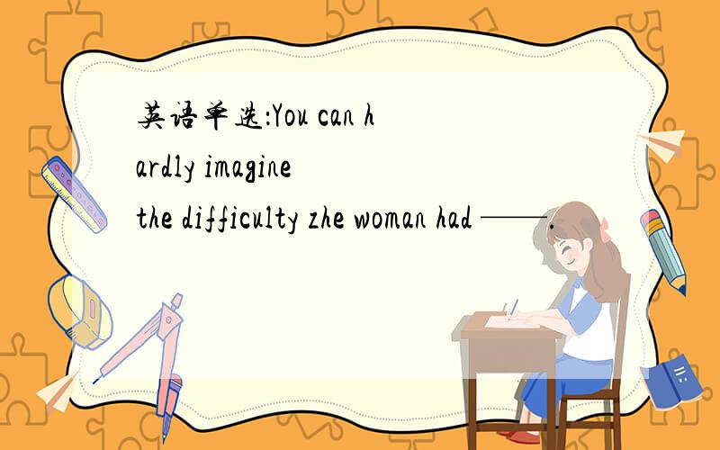 英语单选：You can hardly imagine the difficulty zhe woman had ——.