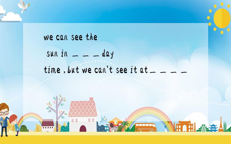 we can see the sun in ___daytime ,but we can't see it at____