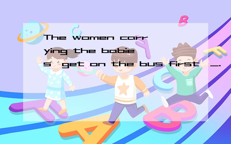 The women carrying the babies,get on the bus first,_.