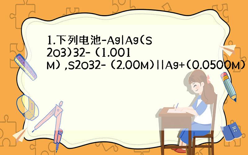 1.下列电池-Ag|Ag(S2O3)32- (1.001M) ,S2O32- (2.00M)||Ag+(0.0500M)