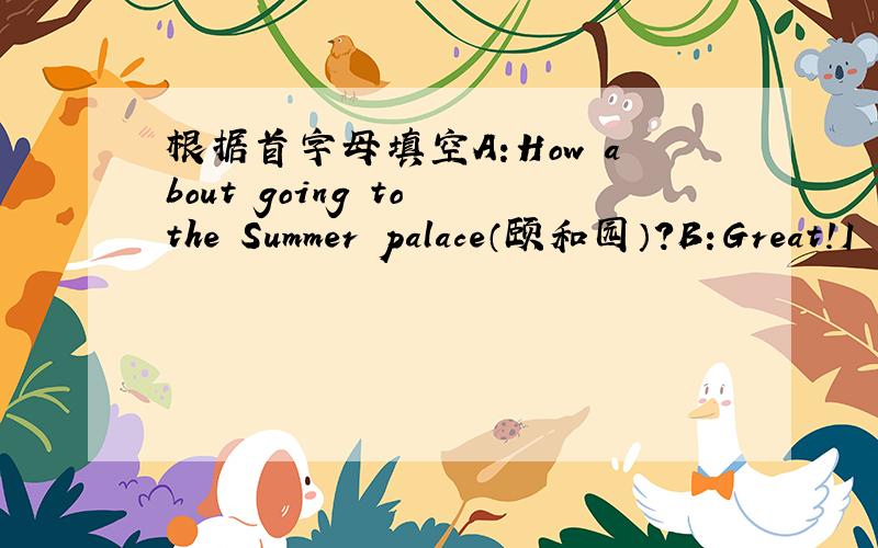 根据首字母填空A:How about going to the Summer palace（颐和园）?B:Great!I