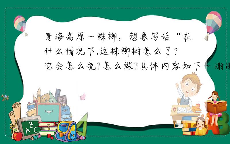 青海高原一株柳：想象写话“在什么情况下,这株柳树怎么了?它会怎么说?怎么做?具体内容如下 ~ 谢谢