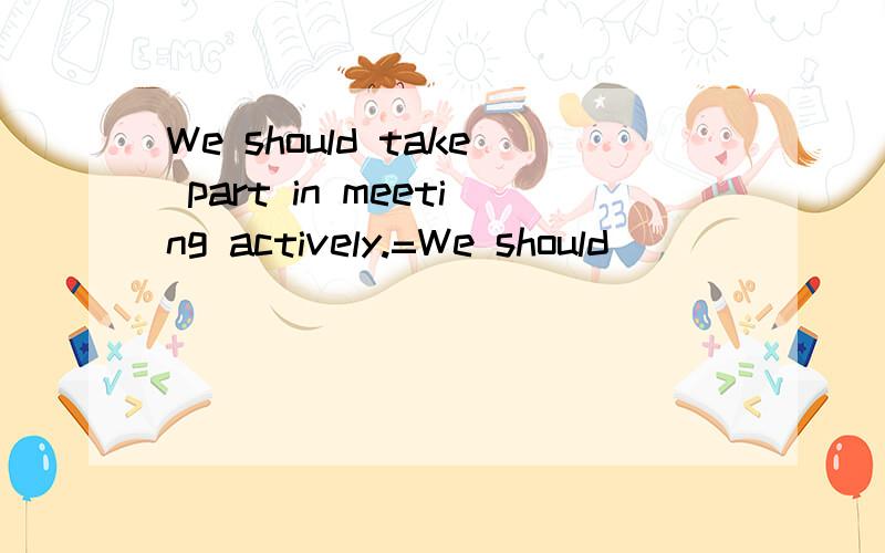 We should take part in meeting actively.=We should _ _ _ _ _