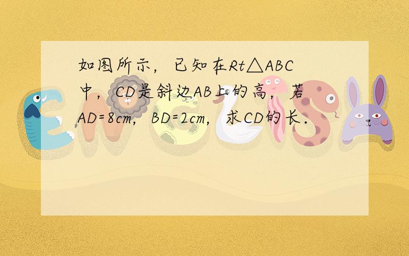 如图所示，已知在Rt△ABC中，CD是斜边AB上的高，若AD=8cm，BD=2cm，求CD的长．