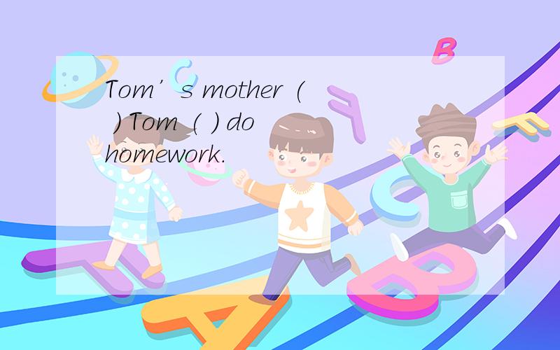 Tom’s mother ( ) Tom ( ) do homework.