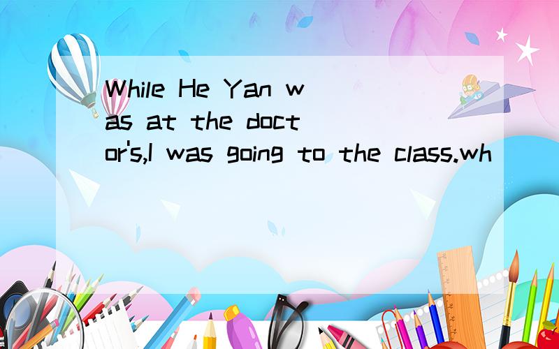 While He Yan was at the doctor's,I was going to the class.wh