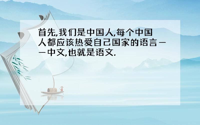 首先,我们是中国人,每个中国人都应该热爱自己国家的语言——中文,也就是语文.