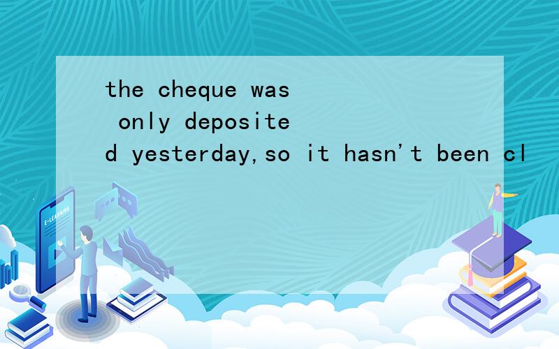 the cheque was only deposited yesterday,so it hasn't been cl