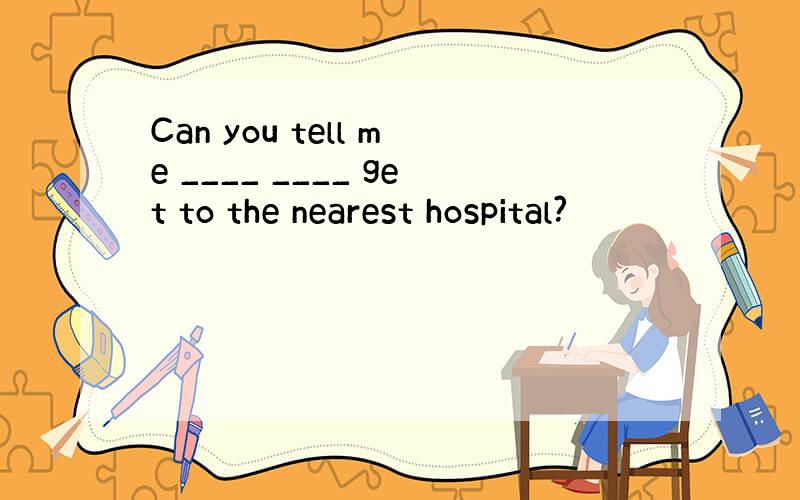 Can you tell me ____ ____ get to the nearest hospital?