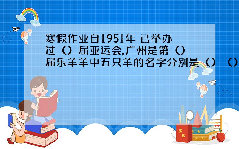 寒假作业自1951年 已举办过（）届亚运会,广州是第（）届乐羊羊中五只羊的名字分别是（）（）（）（）（）关于经典名著的歇
