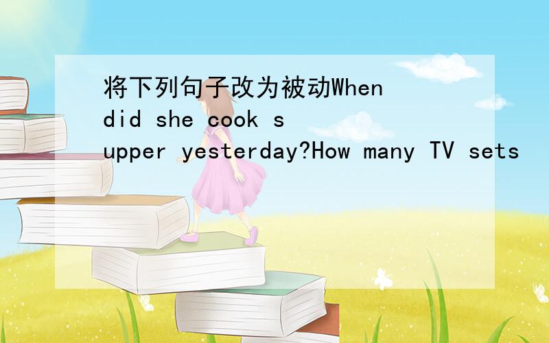 将下列句子改为被动When did she cook supper yesterday?How many TV sets