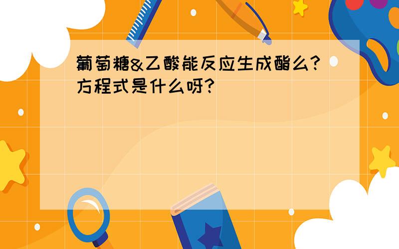 葡萄糖&乙酸能反应生成酯么?方程式是什么呀?