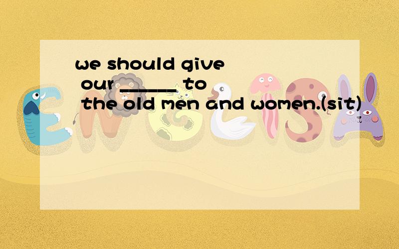 we should give our ______ to the old men and women.(sit)