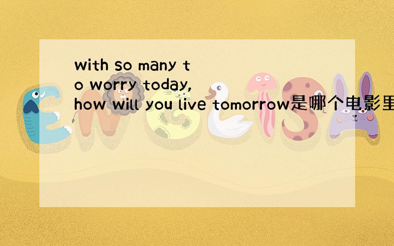 with so many to worry today,how will you live tomorrow是哪个电影里