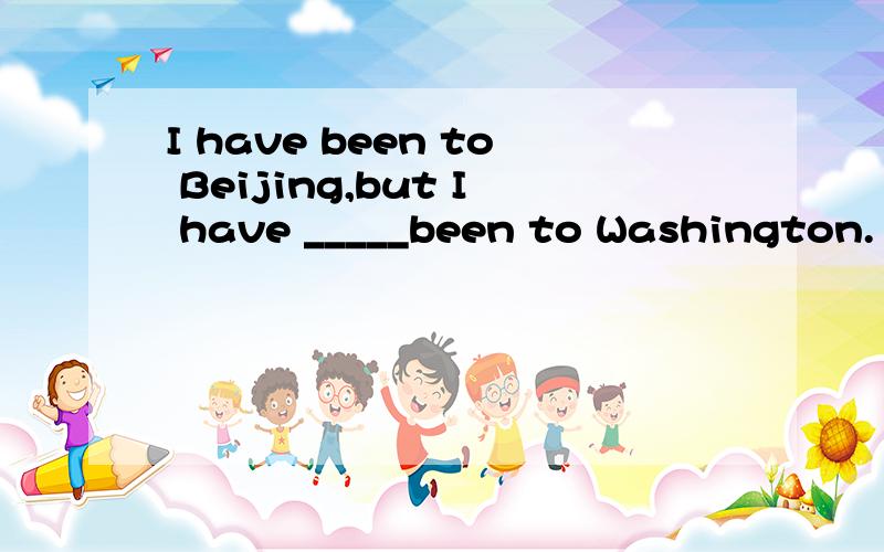 I have been to Beijing,but I have _____been to Washington.