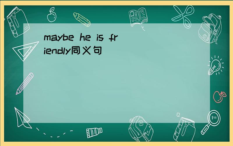 maybe he is friendly同义句
