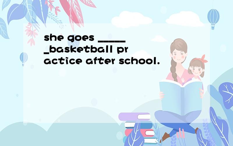 she goes ______basketball practice after school.