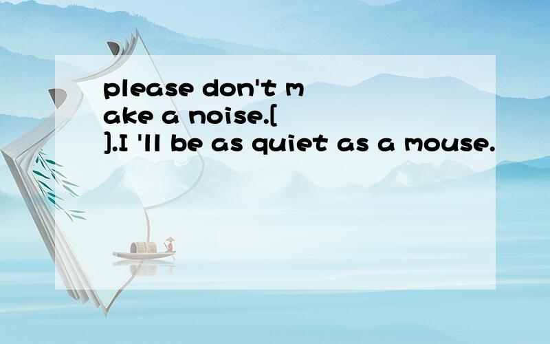 please don't make a noise.[ ].I 'll be as quiet as a mouse.