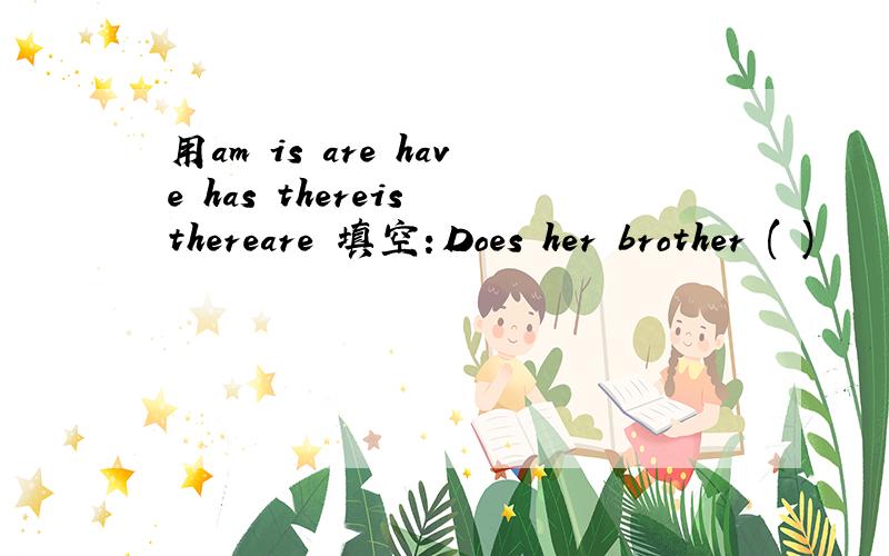 用am is are have has thereis thereare 填空：Does her brother ( )