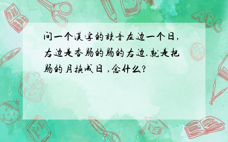问一个汉字的读音左边一个日,右边是香肠的肠的右边.就是把肠的月换成日 ,念什么?