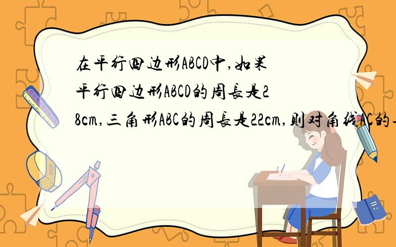 在平行四边形ABCD中,如果平行四边形ABCD的周长是28cm,三角形ABC的周长是22cm,则对角线AC的长是———c