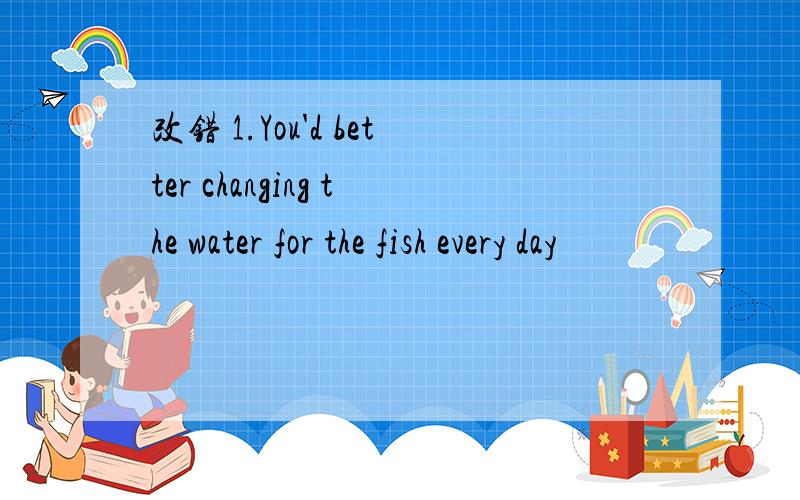 改错 1.You'd better changing the water for the fish every day