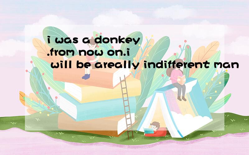 i was a donkey.from now on.i will be areally indifferent man