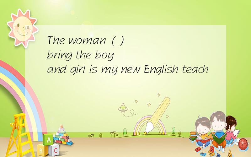 The woman ( ) bring the boy and girl is my new English teach