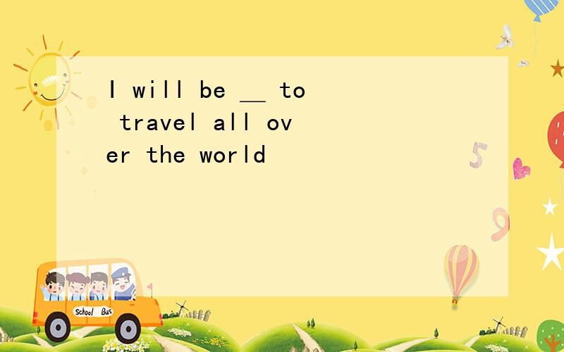 I will be ＿ to travel all over the world