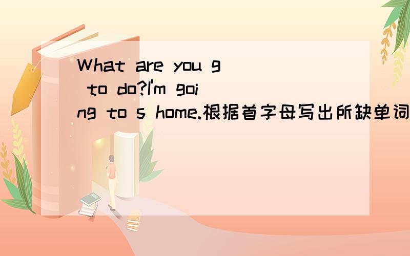 What are you g to do?I'm going to s home.根据首字母写出所缺单词.