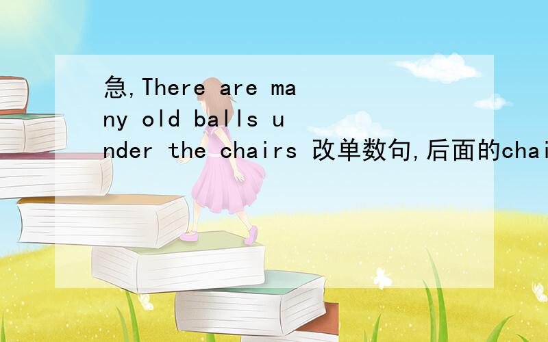 急,There are many old balls under the chairs 改单数句,后面的chairs要改