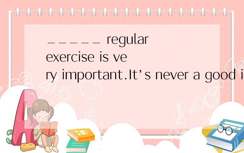 _____ regular exercise is very important.It’s never a good i