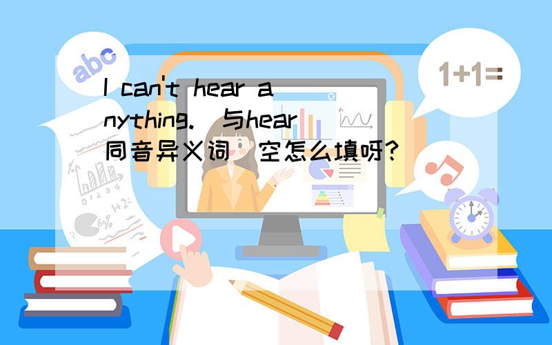 I can't hear anything.(与hear同音异义词）空怎么填呀?