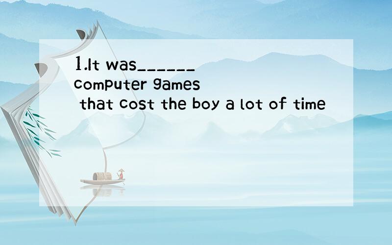 1.It was______computer games that cost the boy a lot of time