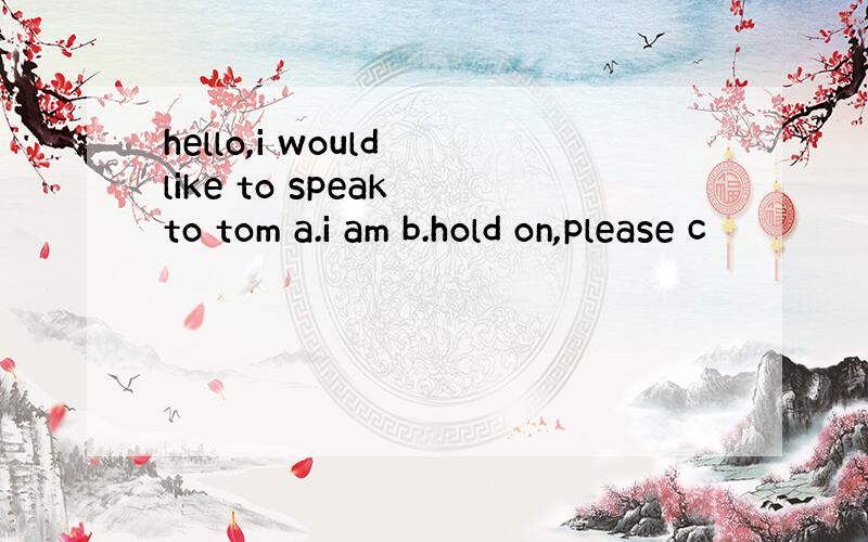 hello,i would like to speak to tom a.i am b.hold on,please c