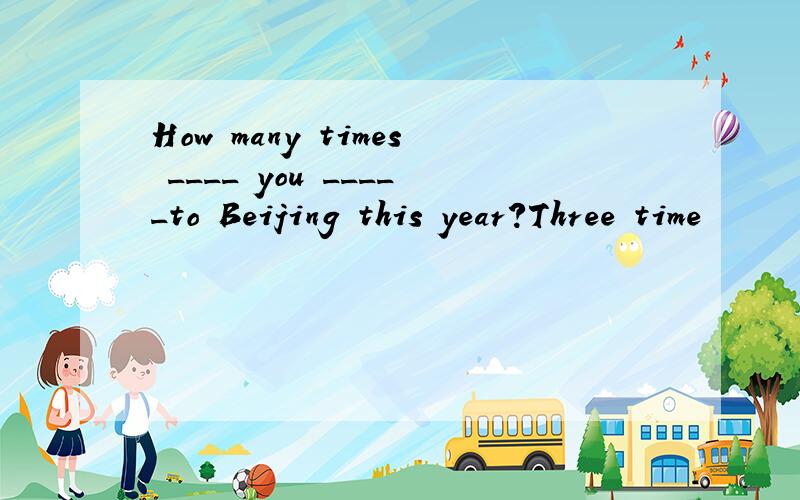 How many times ____ you _____to Beijing this year?Three time