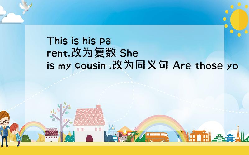 This is his parent.改为复数 She is my cousin .改为同义句 Are those yo