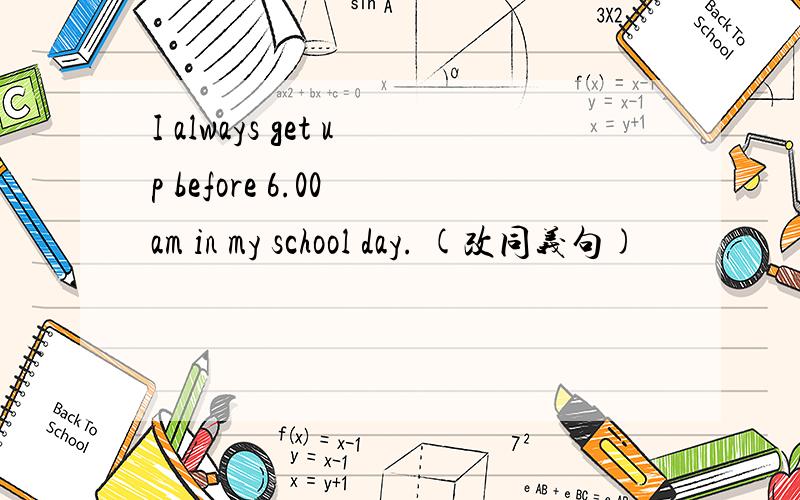 I always get up before 6.00 am in my school day. (改同义句)