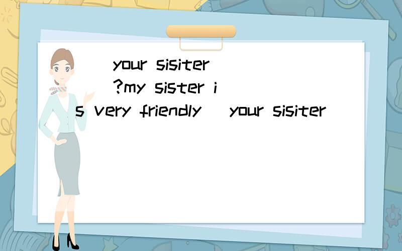＿＿your sisiter＿＿?my sister is very friendly． your sisiter