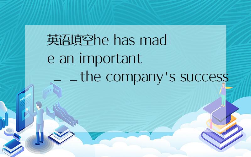 英语填空he has made an important _ _the company's success