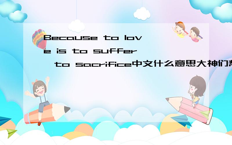 Because to love is to suffer,to sacrifice中文什么意思大神们帮帮忙