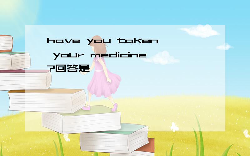 have you taken your medicine?回答是