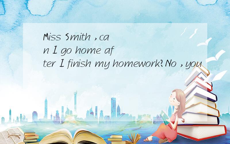 Miss Smith ,can I go home after I finish my homework?No ,you